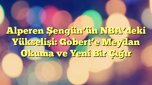 Alperen Şengün’ün NBA’deki Yükselişi: Gobert’e Meydan Okuma ve Yeni Bir Çığır