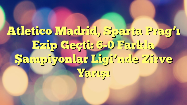 Atletico Madrid, Sparta Prag’ı Ezip Geçti: 6-0 Farkla Şampiyonlar Ligi’nde Zirve Yarışı