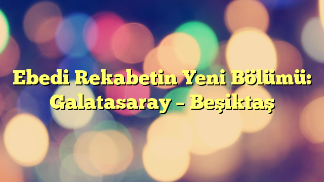 Ebedi Rekabetin Yeni Bölümü: Galatasaray – Beşiktaş