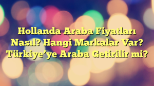 Hollanda Araba Fiyatları Nasıl? Hangi Markalar Var? Türkiye’ye Araba Getirilir mi?