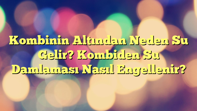 Kombinin Altından Neden Su Gelir? Kombiden Su Damlaması Nasıl Engellenir?