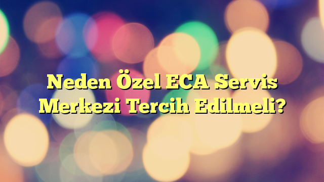 Neden Özel ECA Servis Merkezi Tercih Edilmeli?