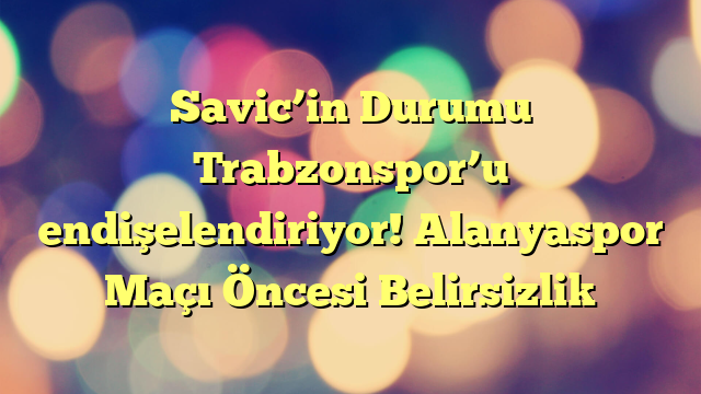Savic’in Durumu Trabzonspor’u endişelendiriyor! Alanyaspor Maçı Öncesi Belirsizlik