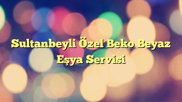 Sultanbeyli Özel Beko Beyaz Eşya Servisi