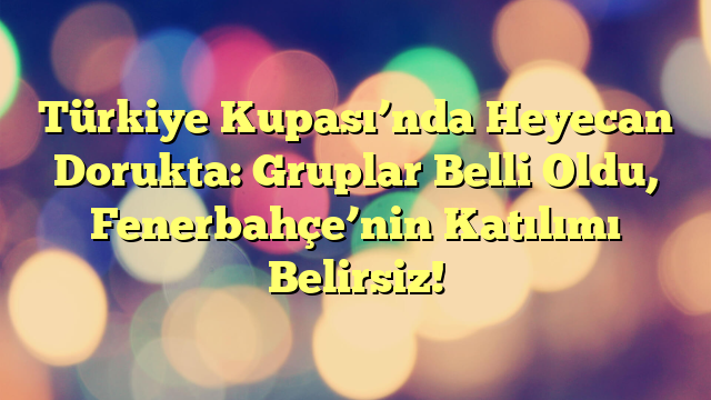 Türkiye Kupası’nda Heyecan Dorukta: Gruplar Belli Oldu, Fenerbahçe’nin Katılımı Belirsiz!